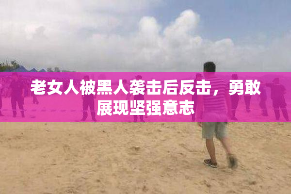 老女人被黑人袭击后反击，勇敢展现坚强意志
