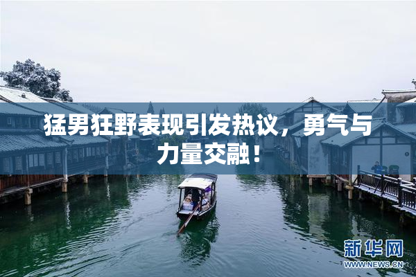 猛男狂野表现引发热议，勇气与力量交融！