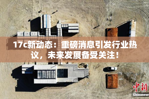 17c新动态：重磅消息引发行业热议，未来发展备受关注！
