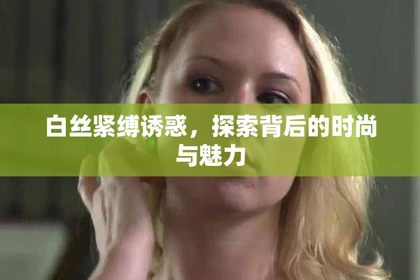 白丝紧缚诱惑，探索背后的时尚与魅力
