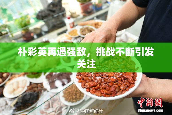 朴彩英再遇强敌，挑战不断引发关注