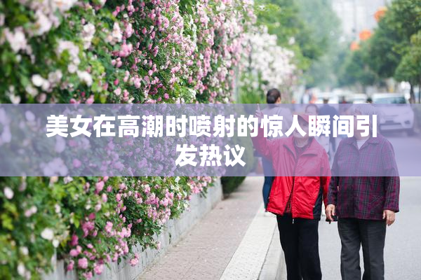 美女在高潮时喷射的惊人瞬间引发热议