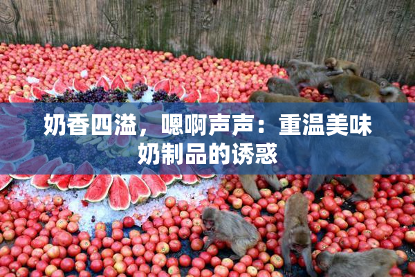 奶香四溢，嗯啊声声：重温美味奶制品的诱惑