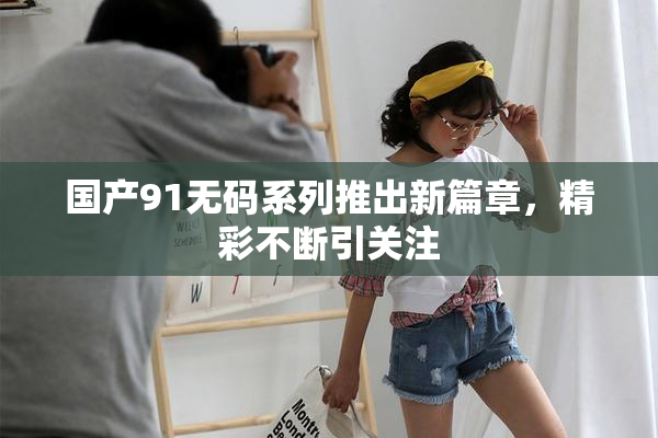国产91无码系列推出新篇章，精彩不断引关注