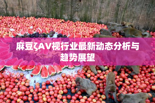 麻豆ζAV视行业最新动态分析与趋势展望