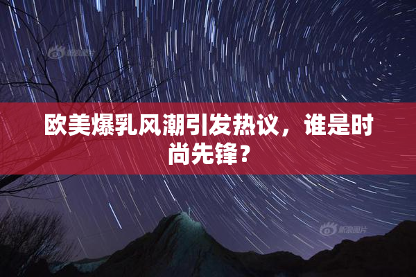 欧美爆乳风潮引发热议，谁是时尚先锋？