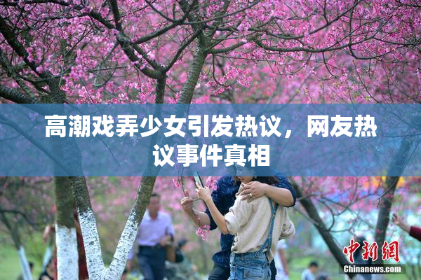 高潮戏弄少女引发热议，网友热议事件真相