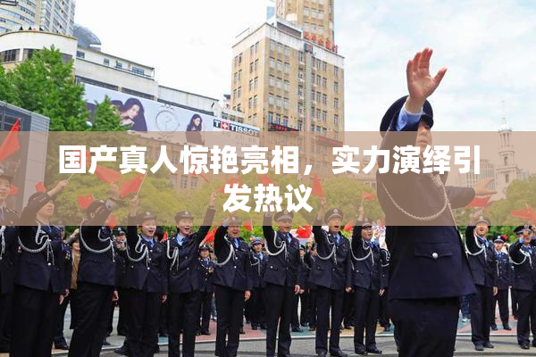 国产真人惊艳亮相，实力演绎引发热议