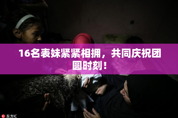 16名表妹紧紧相拥，共同庆祝团圆时刻！
