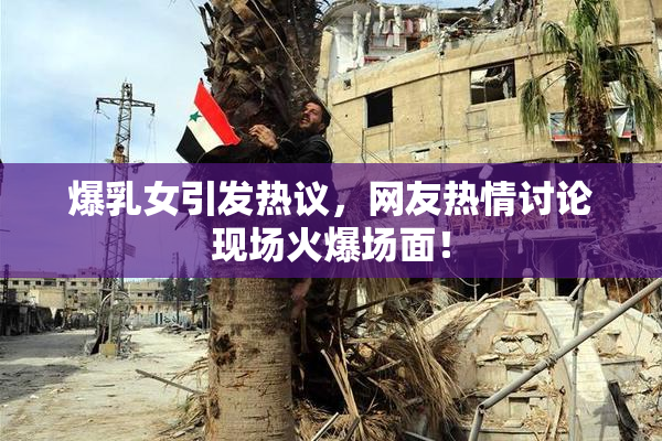 爆乳女引发热议，网友热情讨论现场火爆场面！