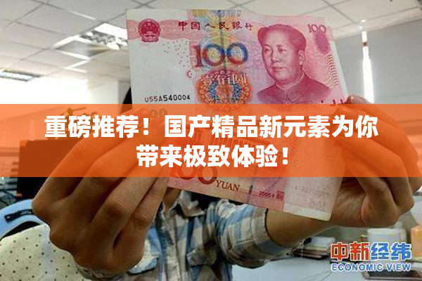 重磅推荐！国产精品新元素为你带来极致体验！