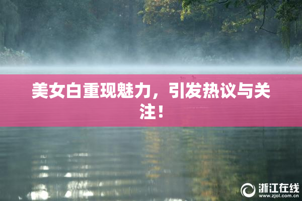 美女白重现魅力，引发热议与关注！