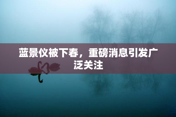 蓝景仪被下春，重磅消息引发广泛关注