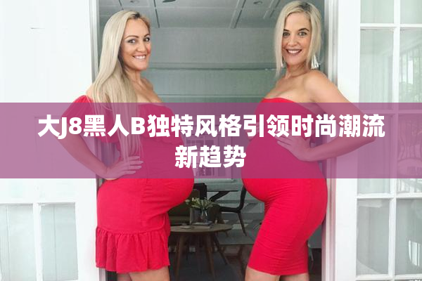 大J8黑人B独特风格引领时尚潮流新趋势