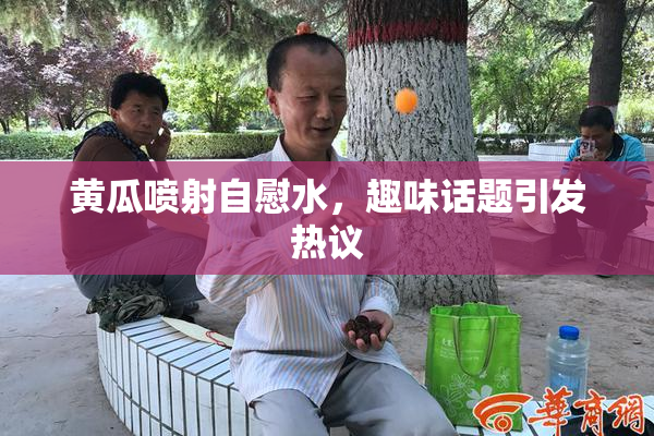 黄瓜喷射自慰水，趣味话题引发热议