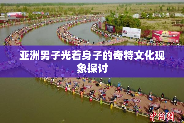 亚洲男子光着身子的奇特文化现象探讨