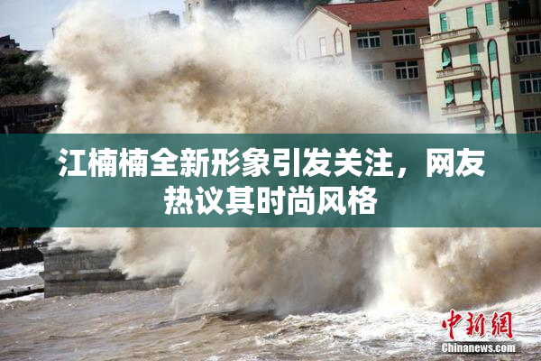 江楠楠全新形象引发关注，网友热议其时尚风格