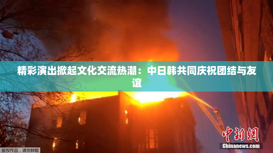 精彩演出掀起文化交流热潮：中日韩共同庆祝团结与友谊
