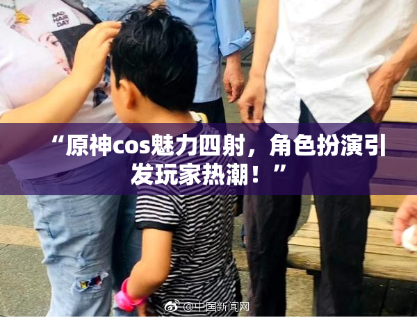 “原神cos魅力四射，角色扮演引发玩家热潮！”