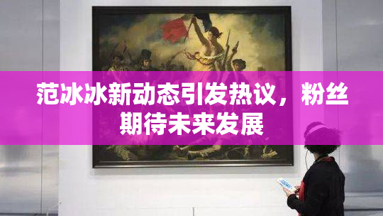 范冰冰新动态引发热议，粉丝期待未来发展