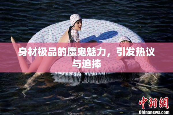 身材极品的魔鬼魅力，引发热议与追捧