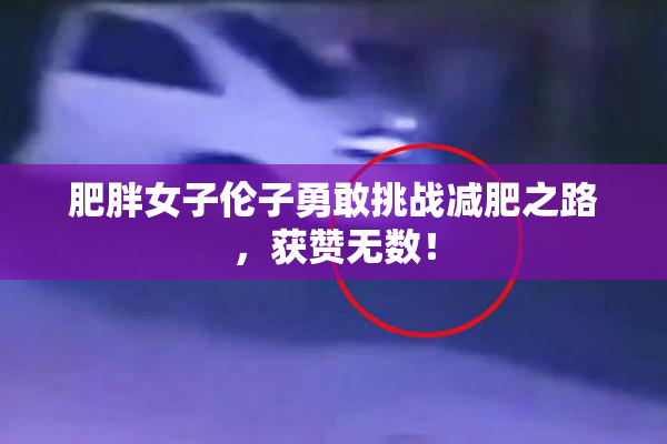 肥胖女子伦子勇敢挑战减肥之路，获赞无数！