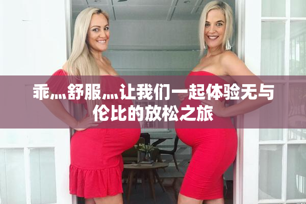 乖灬舒服灬让我们一起体验无与伦比的放松之旅