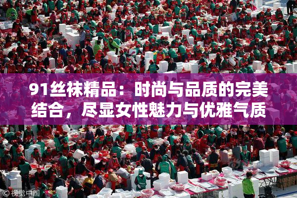 91丝袜精品：时尚与品质的完美结合，尽显女性魅力与优雅气质。