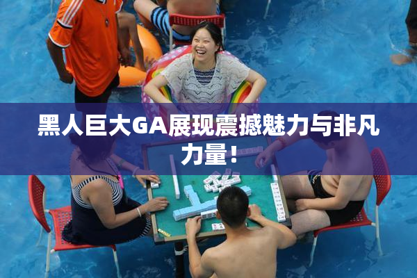 黑人巨大GA展现震撼魅力与非凡力量！