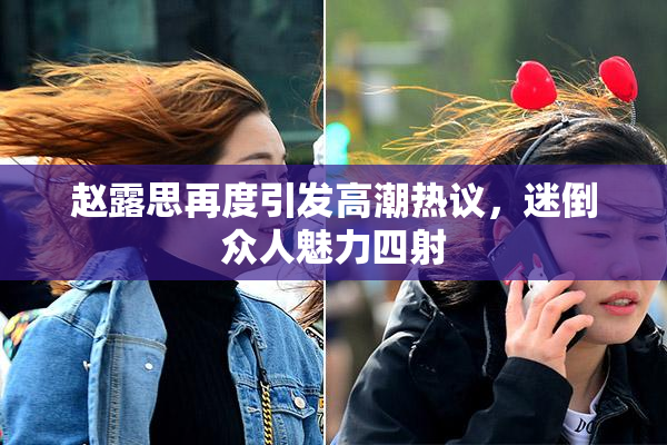 赵露思再度引发高潮热议，迷倒众人魅力四射