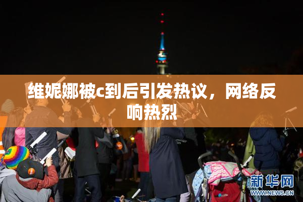 维妮娜被c到后引发热议，网络反响热烈