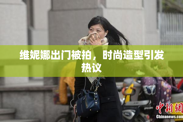 维妮娜出门被拍，时尚造型引发热议