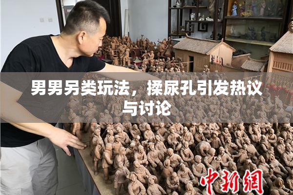 男男另类玩法，揉尿孔引发热议与讨论