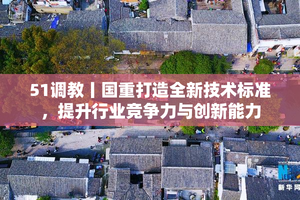 51调教丨国重打造全新技术标准，提升行业竞争力与创新能力