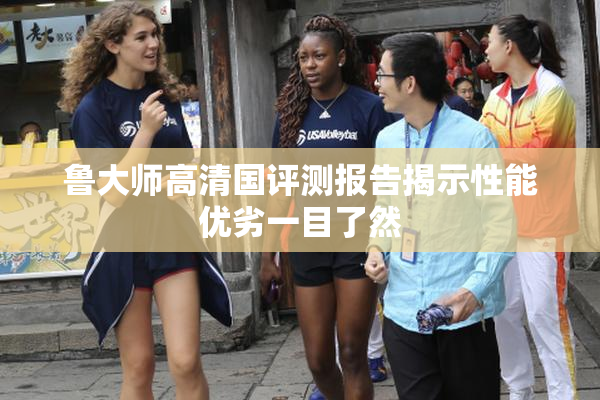 鲁大师高清国评测报告揭示性能优劣一目了然