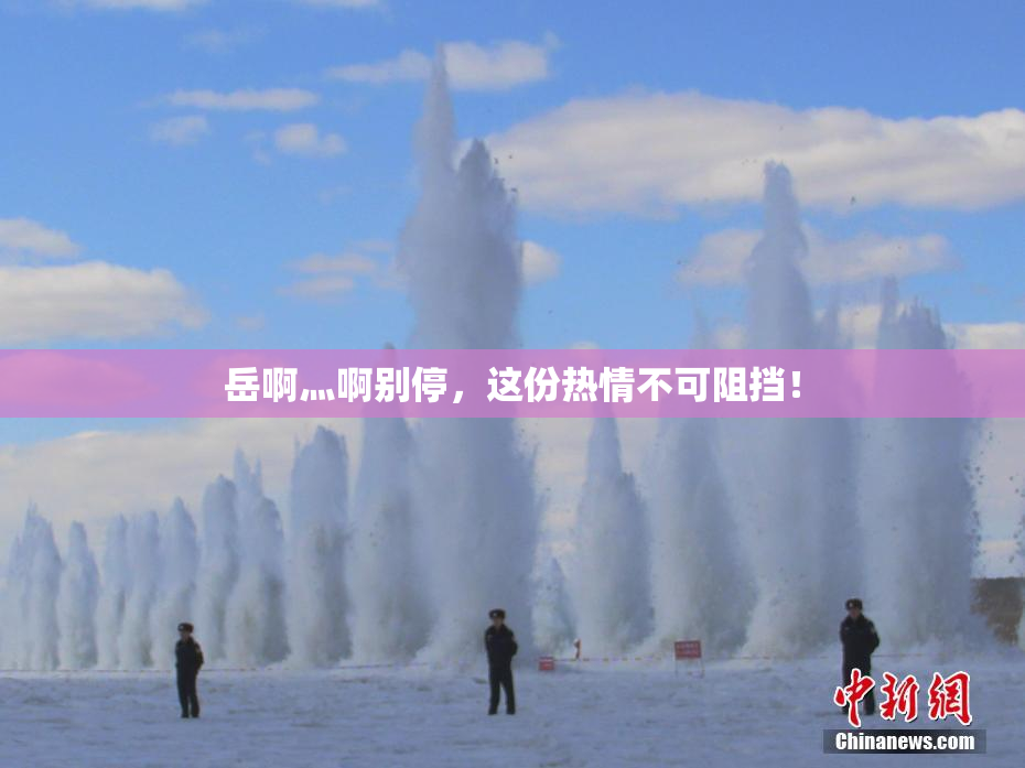 岳啊灬啊别停，这份热情不可阻挡！