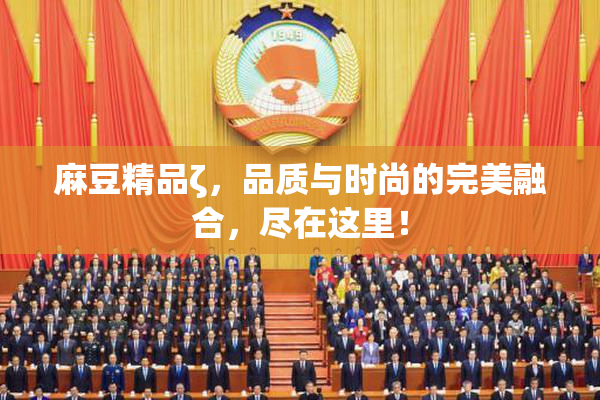 麻豆精品ζ，品质与时尚的完美融合，尽在这里！