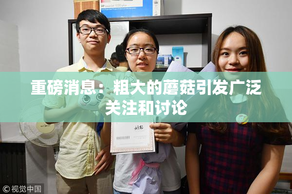 重磅消息：粗大的蘑菇引发广泛关注和讨论