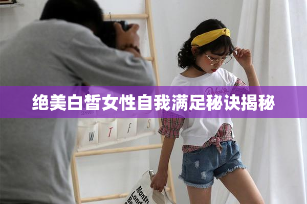 绝美白皙女性自我满足秘诀揭秘