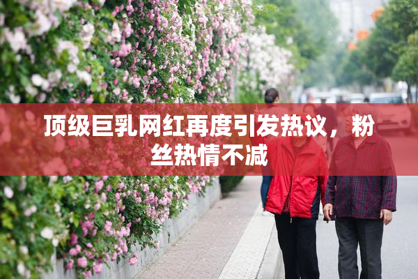 顶级巨乳网红再度引发热议，粉丝热情不减
