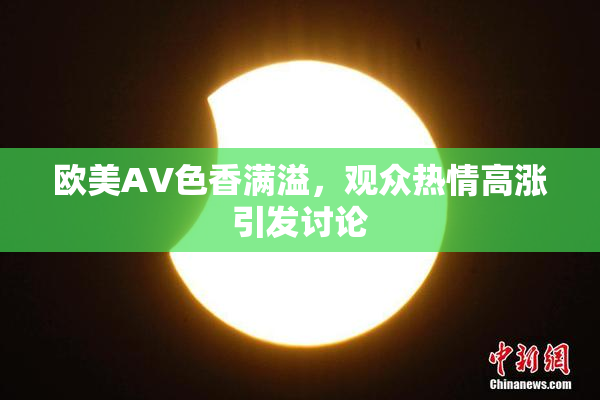 欧美AV色香满溢，观众热情高涨引发讨论