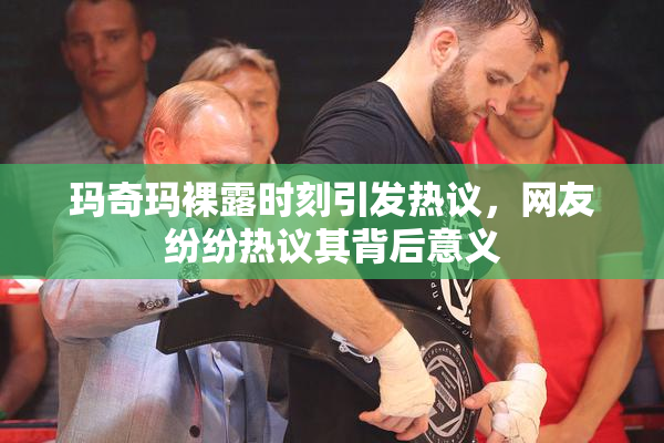 玛奇玛裸露时刻引发热议，网友纷纷热议其背后意义