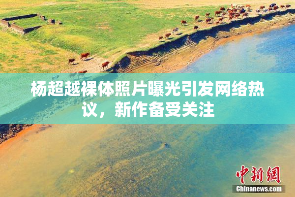 杨超越裸体照片曝光引发网络热议，新作备受关注