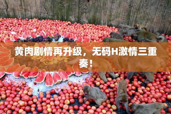 黄肉剧情再升级，无码H激情三重奏！