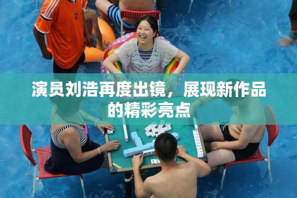 演员刘浩再度出镜，展现新作品的精彩亮点