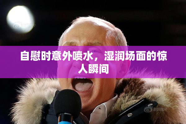 自慰时意外喷水，湿润场面的惊人瞬间