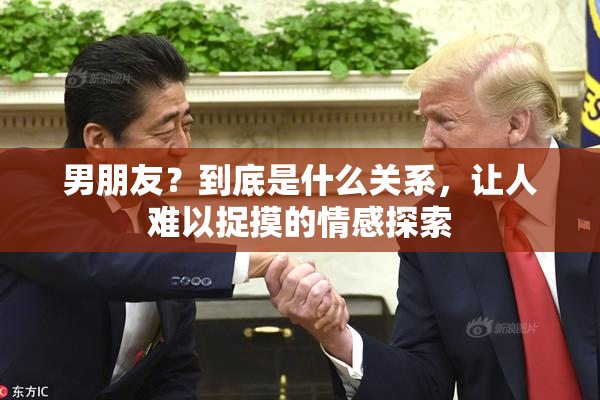 男朋友？到底是什么关系，让人难以捉摸的情感探索