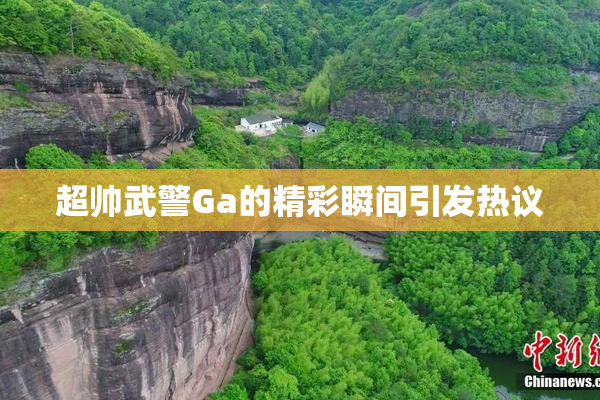超帅武警Ga的精彩瞬间引发热议