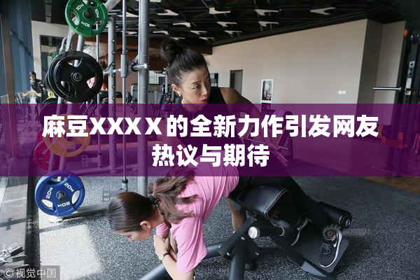 麻豆XXXⅩ的全新力作引发网友热议与期待