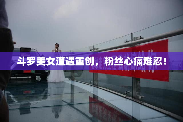 斗罗美女遭遇重创，粉丝心痛难忍！